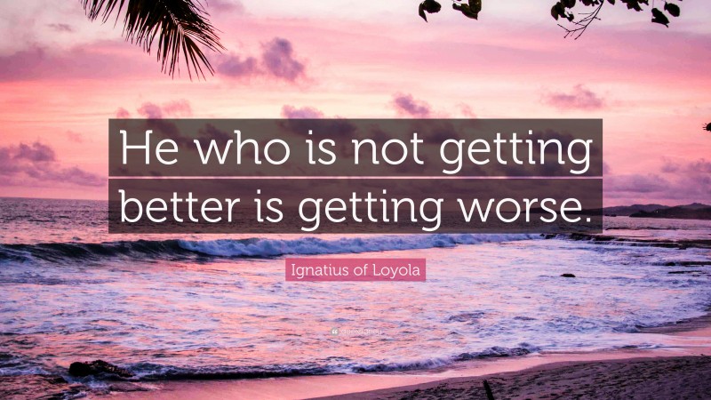 Ignatius of Loyola Quote: “He who is not getting better is getting worse.”