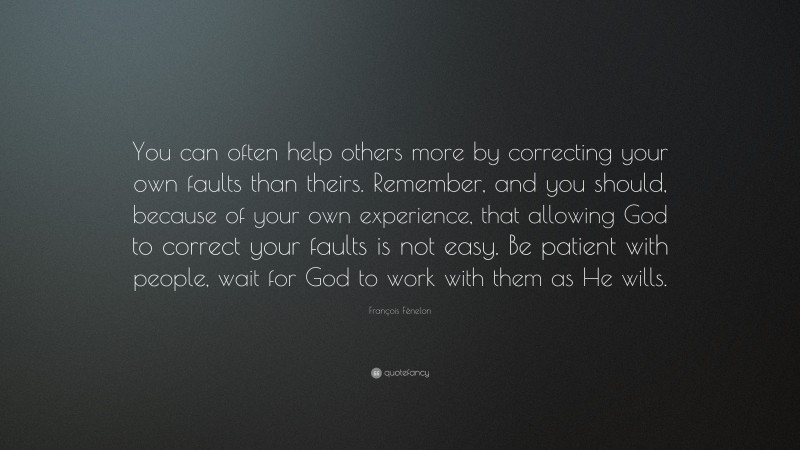 François Fénelon Quote: “You can often help others more by correcting your own faults than theirs. Remember, and you should, because of your own experience, that allowing God to correct your faults is not easy. Be patient with people, wait for God to work with them as He wills.”