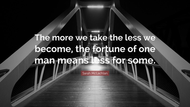 Sarah McLachlan Quote: “The more we take the less we become, the fortune of one man means less for some.”