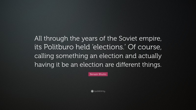 Benazir Bhutto Quote: “All through the years of the Soviet empire, its Politburo held ‘elections.’ Of course, calling something an election and actually having it be an election are different things.”