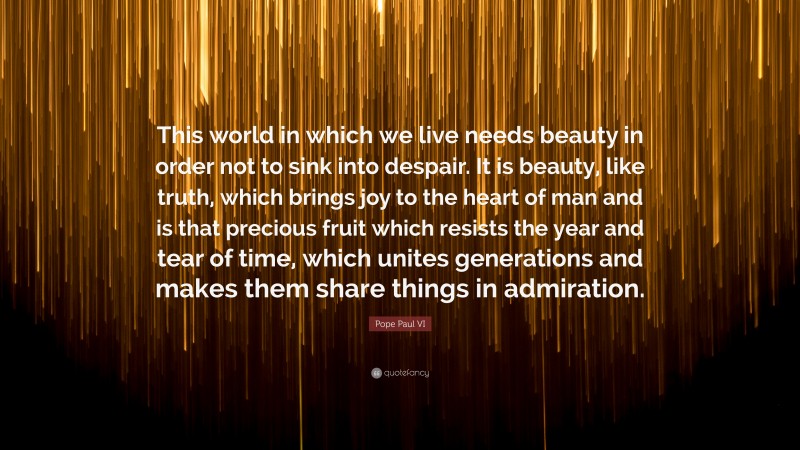 Pope Paul VI Quote: “This world in which we live needs beauty in order not to sink into despair. It is beauty, like truth, which brings joy to the heart of man and is that precious fruit which resists the year and tear of time, which unites generations and makes them share things in admiration.”