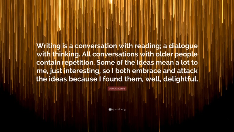 Nikki Giovanni Quote: “Writing is a conversation with reading; a dialogue with thinking. All conversations with older people contain repetition. Some of the ideas mean a lot to me, just interesting, so I both embrace and attack the ideas because I found them, well, delightful.”