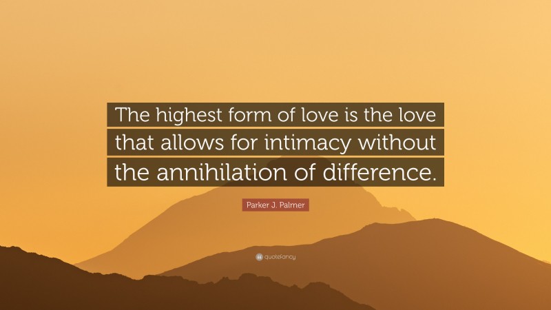 Parker J. Palmer Quote: “The highest form of love is the love that allows for intimacy without the annihilation of difference.”