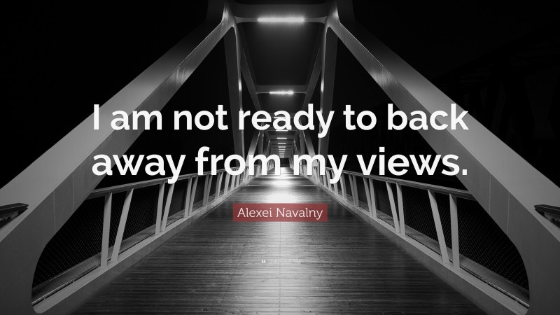 Alexei Navalny Quote: “I am not ready to back away from my views.”