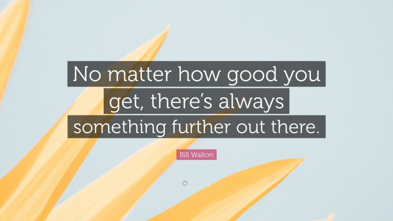 Bill Walton Quote: “No matter how good you get, there’s always something further out there.”