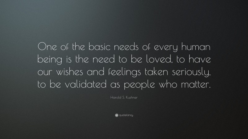 Harold S. Kushner Quote: “One of the basic needs of every human being is the need to be loved, to have our wishes and feelings taken seriously, to be validated as people who matter.”