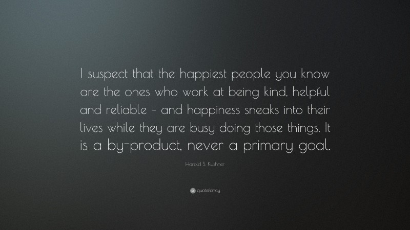 Harold S. Kushner Quote: “I suspect that the happiest people you know are the ones who work at being kind, helpful and reliable – and happiness sneaks into their lives while they are busy doing those things. It is a by-product, never a primary goal.”