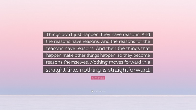 Kevin Brooks Quote: “Things don’t just happen, they have reasons. And the reasons have reasons. And the reasons for the reasons have reasons. And then the things that happen make other things happen, so they become reasons themselves. Nothing moves forward in a straight line, nothing is straightforward.”