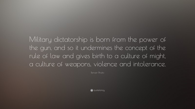 Benazir Bhutto Quote: “Military dictatorship is born from the power of the gun, and so it undermines the concept of the rule of law and gives birth to a culture of might, a culture of weapons, violence and intolerance.”