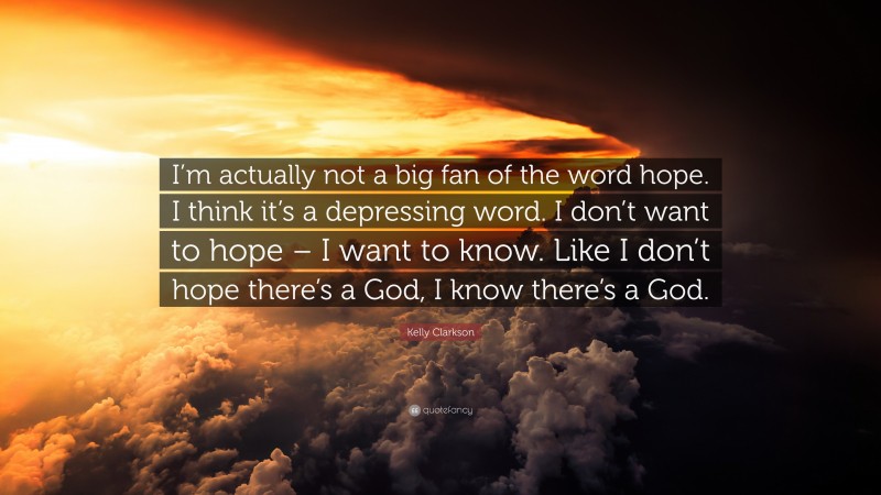 Kelly Clarkson Quote: “I’m actually not a big fan of the word hope. I think it’s a depressing word. I don’t want to hope – I want to know. Like I don’t hope there’s a God, I know there’s a God.”