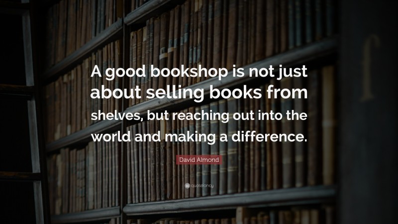 David Almond Quote: “A good bookshop is not just about selling books from shelves, but reaching out into the world and making a difference.”