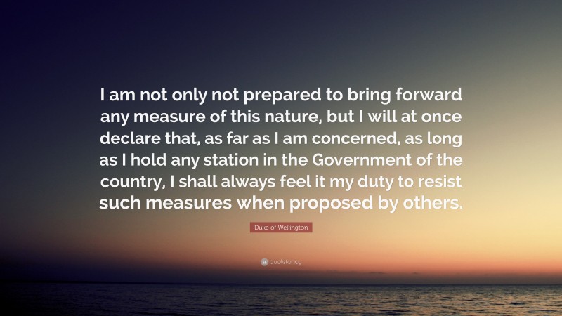 Duke of Wellington Quote: “I am not only not prepared to bring forward any measure of this nature, but I will at once declare that, as far as I am concerned, as long as I hold any station in the Government of the country, I shall always feel it my duty to resist such measures when proposed by others.”