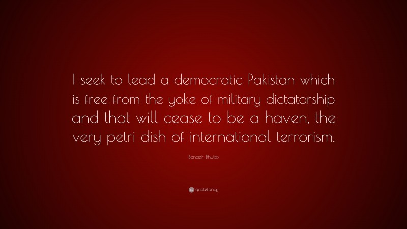 Benazir Bhutto Quote: “I seek to lead a democratic Pakistan which is free from the yoke of military dictatorship and that will cease to be a haven, the very petri dish of international terrorism.”