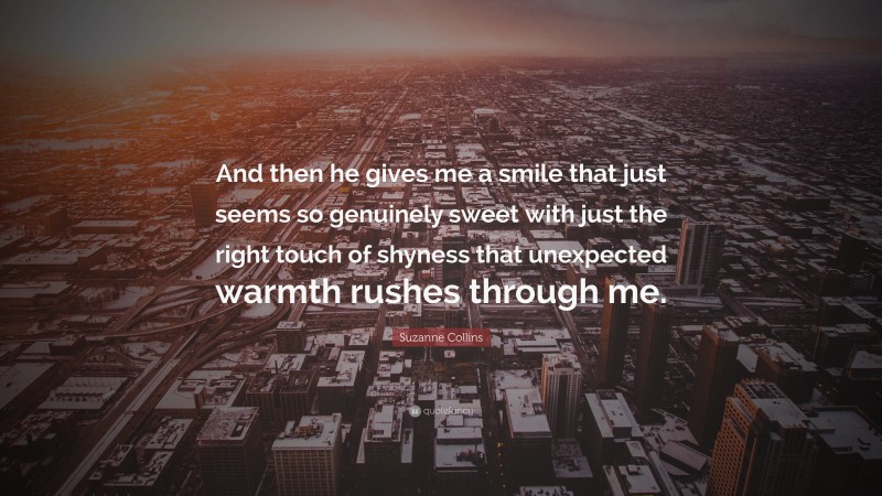 Suzanne Collins Quote: “And then he gives me a smile that just seems so genuinely sweet with just the right touch of shyness that unexpected warmth rushes through me.”