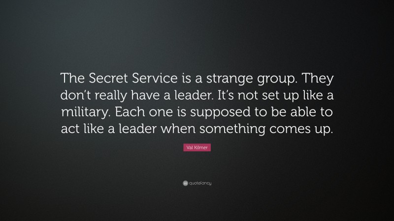 Val Kilmer Quote: “The Secret Service is a strange group. They don’t really have a leader. It’s not set up like a military. Each one is supposed to be able to act like a leader when something comes up.”