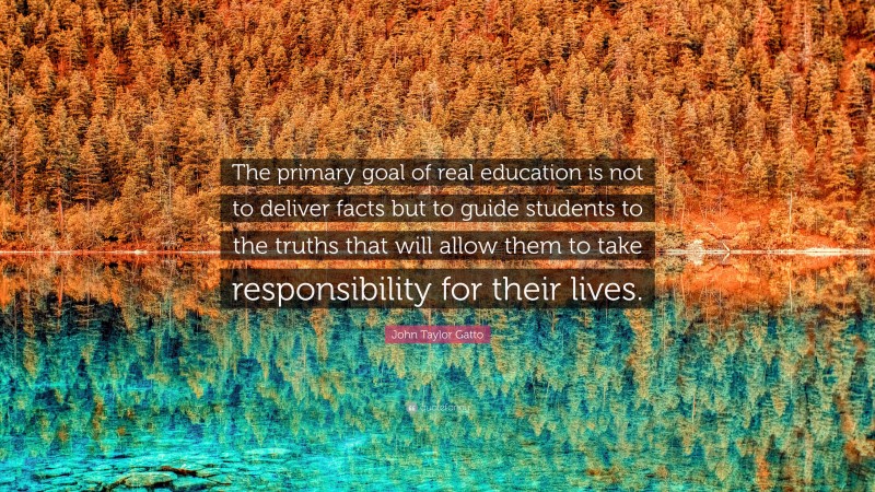 John Taylor Gatto Quote: “The primary goal of real education is not to deliver facts but to guide students to the truths that will allow them to take responsibility for their lives.”