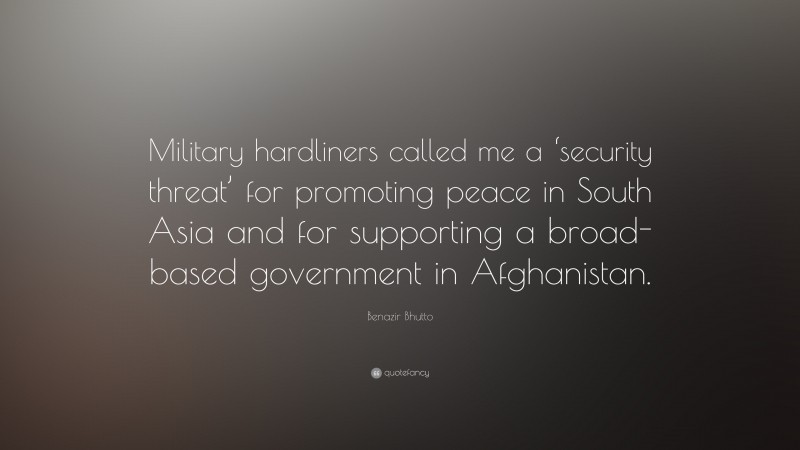 Benazir Bhutto Quote: “Military hardliners called me a ‘security threat’ for promoting peace in South Asia and for supporting a broad-based government in Afghanistan.”