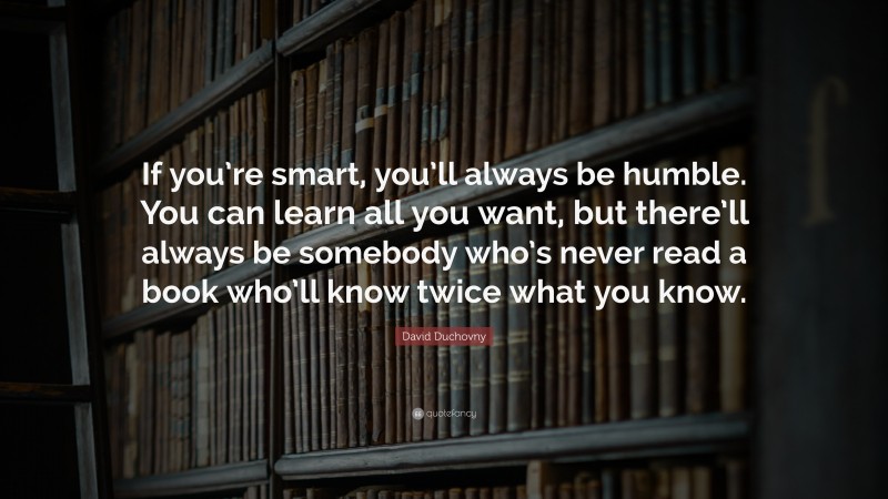 David Duchovny Quote: “If you’re smart, you’ll always be humble. You can learn all you want, but there’ll always be somebody who’s never read a book who’ll know twice what you know.”