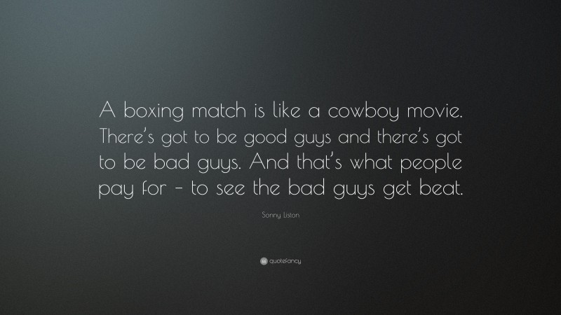 Sonny Liston Quote: “A boxing match is like a cowboy movie. There’s got to be good guys and there’s got to be bad guys. And that’s what people pay for – to see the bad guys get beat.”