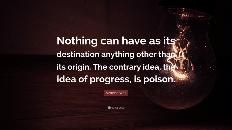 Simone Weil Quote: “Nothing can have as its destination anything other than its origin. The contrary idea, the idea of progress, is poison.”