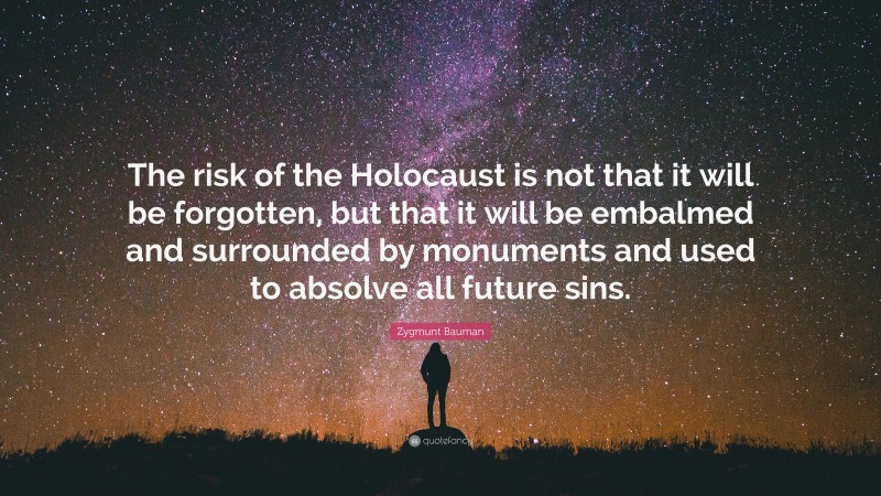 Zygmunt Bauman Quote: “The risk of the Holocaust is not that it will be forgotten, but that it will be embalmed and surrounded by monuments and used to absolve all future sins.”