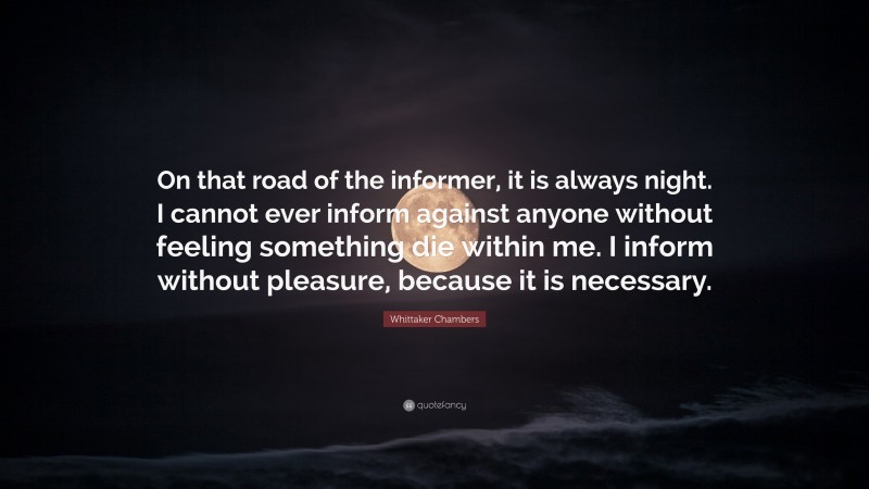 Whittaker Chambers Quote: “On that road of the informer, it is always night. I cannot ever inform against anyone without feeling something die within me. I inform without pleasure, because it is necessary.”