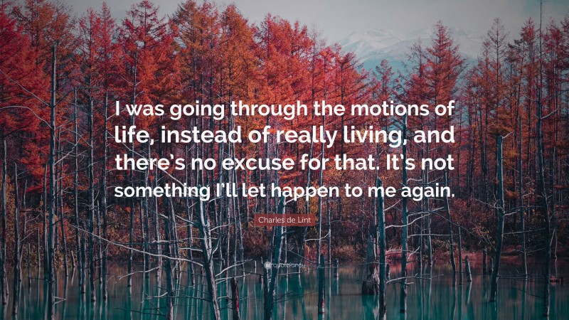 Charles de Lint Quote: “I was going through the motions of life, instead of really living, and there’s no excuse for that. It’s not something I’ll let happen to me again.”