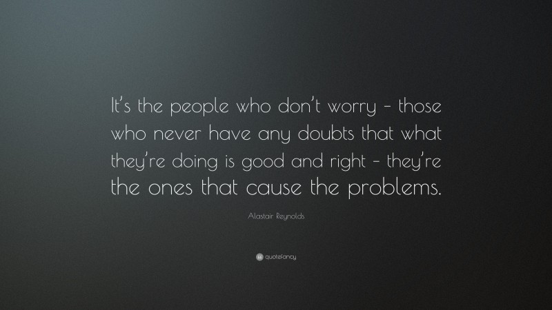 Alastair Reynolds Quote: “It’s the people who don’t worry – those who never have any doubts that what they’re doing is good and right – they’re the ones that cause the problems.”
