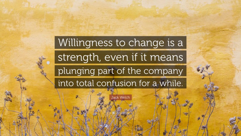 Jack Welch Quote: “Willingness to change is a strength, even if it means plunging part of the company into total confusion for a while.”