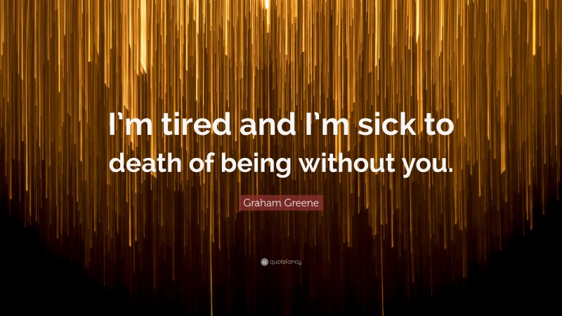 Graham Greene Quote: “I’m tired and I’m sick to death of being without you.”