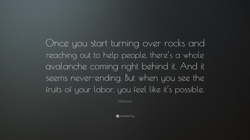 Madonna Quote: “Once you start turning over rocks and reaching out to help people, there’s a whole avalanche coming right behind it. And it seems never-ending. But when you see the fruits of your labor, you feel like it’s possible.”