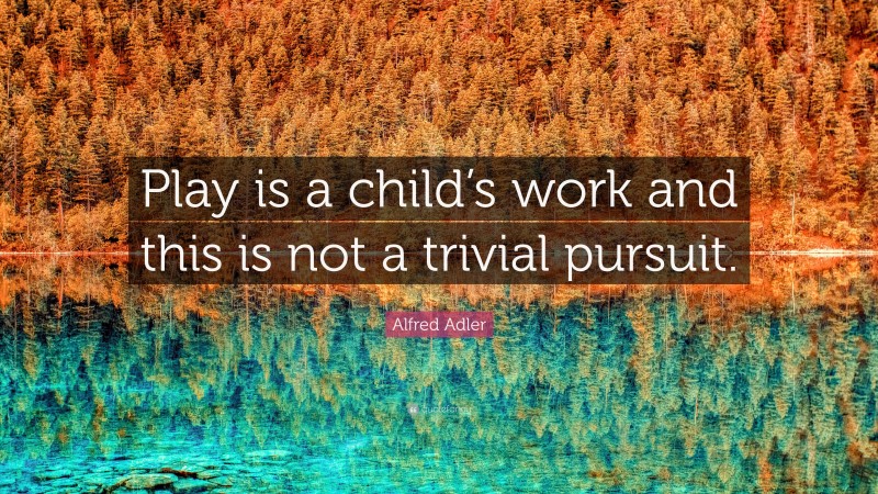 Alfred Adler Quote: “Play is a child’s work and this is not a trivial pursuit.”