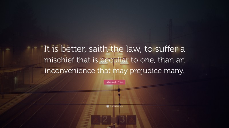 Edward Coke Quote: “It is better, saith the law, to suffer a mischief that is peculiar to one, than an inconvenience that may prejudice many.”