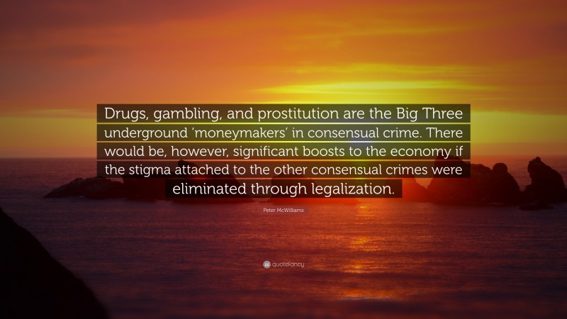 Peter McWilliams Quote: “Drugs, gambling, and prostitution are the Big Three underground ‘moneymakers’ in consensual crime. There would be, however, significant boosts to the economy if the stigma attached to the other consensual crimes were eliminated through legalization.”