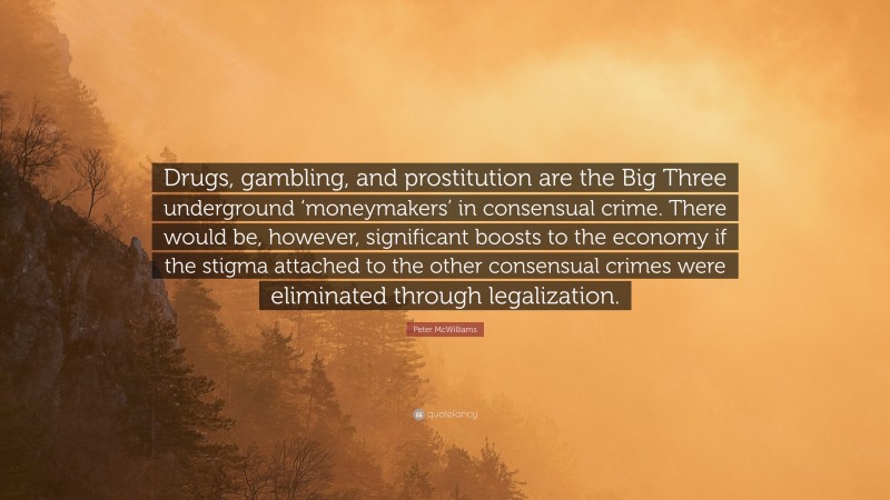 Peter McWilliams Quote: “Drugs, gambling, and prostitution are the Big Three underground ‘moneymakers’ in consensual crime. There would be, however, significant boosts to the economy if the stigma attached to the other consensual crimes were eliminated through legalization.”