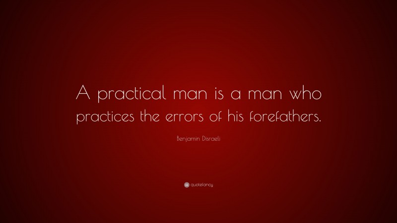 Benjamin Disraeli Quote: “A practical man is a man who practices the errors of his forefathers.”