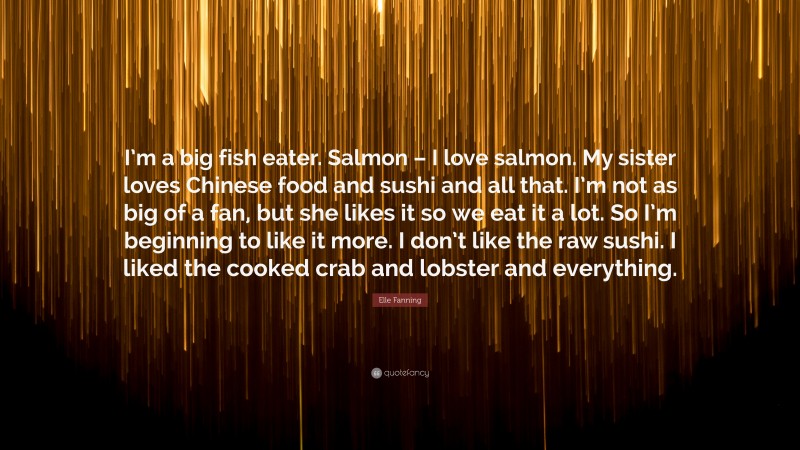 Elle Fanning Quote: “I’m a big fish eater. Salmon – I love salmon. My sister loves Chinese food and sushi and all that. I’m not as big of a fan, but she likes it so we eat it a lot. So I’m beginning to like it more. I don’t like the raw sushi. I liked the cooked crab and lobster and everything.”