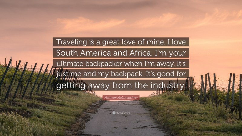 Matthew McConaughey Quote: “Traveling is a great love of mine. I love South America and Africa. I’m your ultimate backpacker when I’m away. It’s just me and my backpack. It’s good for getting away from the industry.”