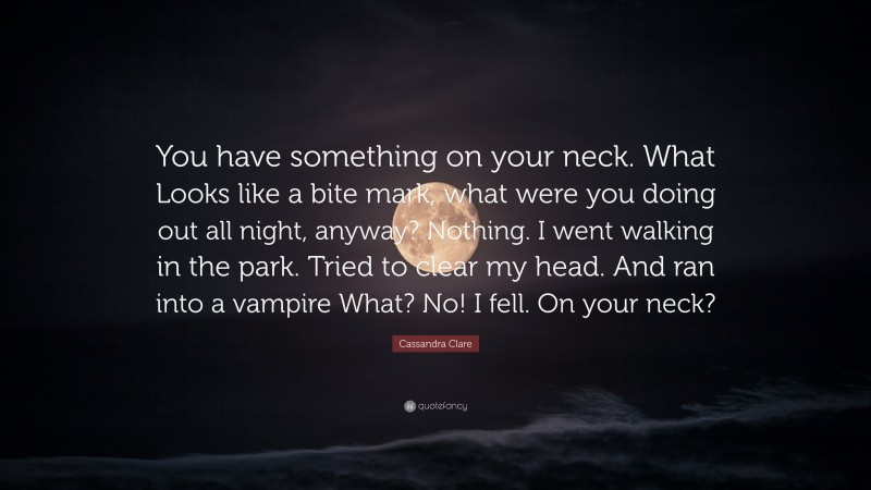 Cassandra Clare Quote: “You have something on your neck. What Looks like a bite mark, what were you doing out all night, anyway? Nothing. I went walking in the park. Tried to clear my head. And ran into a vampire What? No! I fell. On your neck?”