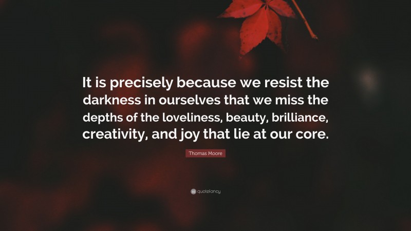 Thomas Moore Quote: “It is precisely because we resist the darkness in ourselves that we miss the depths of the loveliness, beauty, brilliance, creativity, and joy that lie at our core.”