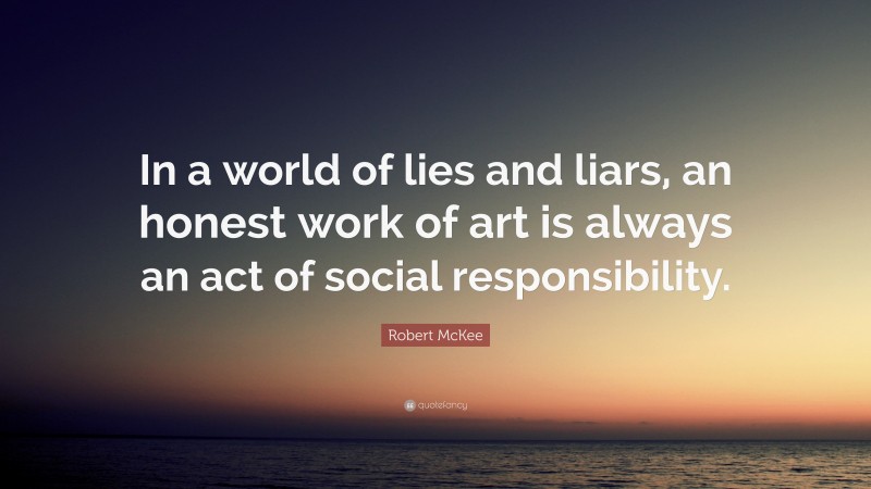 Robert McKee Quote: “In a world of lies and liars, an honest work of art is always an act of social responsibility.”