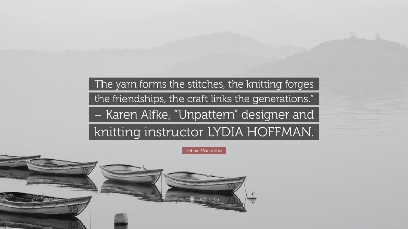 Debbie Macomber Quote: “The yarn forms the stitches, the knitting forges the friendships, the craft links the generations.” – Karen Alfke, “Unpattern” designer and knitting instructor LYDIA HOFFMAN.”