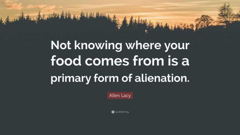 Allen Lacy Quote: “Not knowing where your food comes from is a primary form of alienation.”