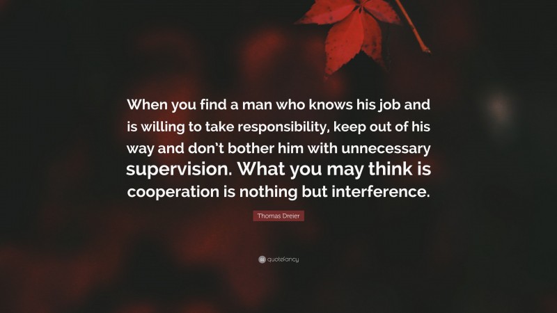 Thomas Dreier Quote: “When you find a man who knows his job and is willing to take responsibility, keep out of his way and don’t bother him with unnecessary supervision. What you may think is cooperation is nothing but interference.”