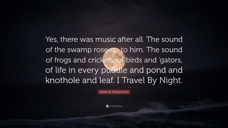 Robert R. McCammon Quote: “Yes, there was music after all. The sound of the swamp rose up to him. The sound of frogs and crickets, of birds and ’gators, of life in every puddle and pond and knothole and leaf. I Travel By Night.”