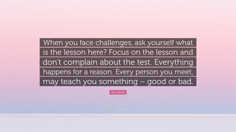 Rita Zahara Quote: “When you face challenges, ask yourself what is the lesson here? Focus on the lesson and don’t complain about the test. Everything happens for a reason. Every person you meet, may teach you something – good or bad.”
