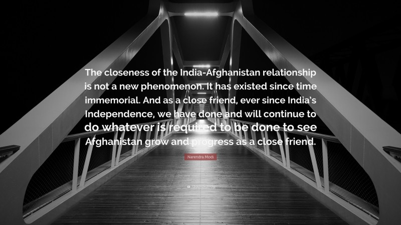Narendra Modi Quote: “The closeness of the India-Afghanistan relationship is not a new phenomenon. It has existed since time immemorial. And as a close friend, ever since India’s Independence, we have done and will continue to do whatever is required to be done to see Afghanistan grow and progress as a close friend.”