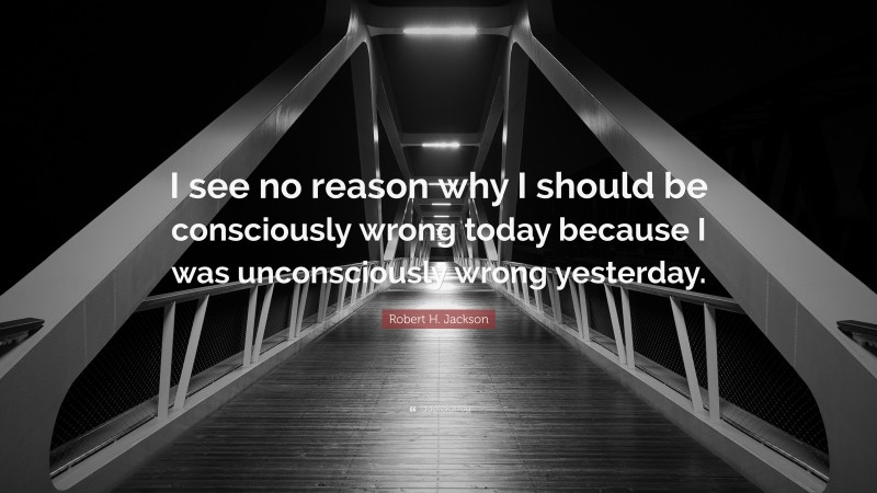 Robert H. Jackson Quote: “I see no reason why I should be consciously wrong today because I was unconsciously wrong yesterday.”