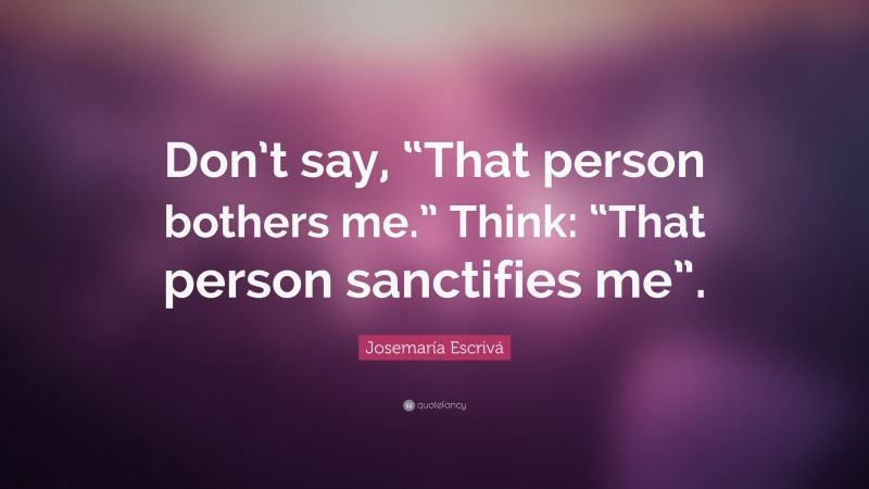 Josemaría Escrivá Quote: “Don’t say, “That person bothers me.” Think: “That person sanctifies me”.”