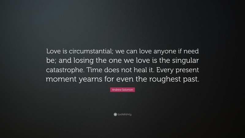 Andrew Solomon Quote: “Love is circumstantial; we can love anyone if need be; and losing the one we love is the singular catastrophe. Time does not heal it. Every present moment yearns for even the roughest past.”
